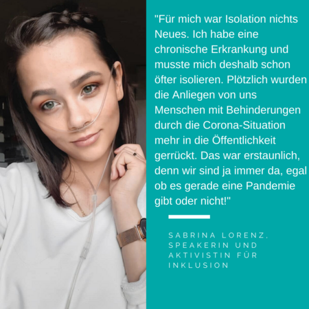 Foto Sabrina Lorenz. Es steht geschrieben: „Für mich war Isolation nichts Neues. Ich habe eine chronische Erkrankung und musste mich deshalb schon öfter isolieren. Plötzlich wurden die Anliegen von uns Menschen mit Behinderungen durch die Corona-Situation mehr in die Öffentlichkeit gerückt. Das war erstaunlich, denn wir sind ja immer da, egal ob es gerade eine Pandemie gibt oder nicht!“ Sabrina Lorenz, Speakerin und Aktivistin für Inklusion