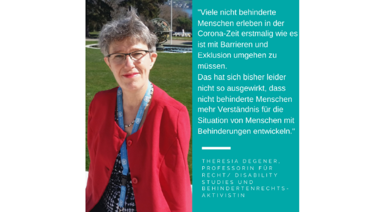 Foto Theresia Degener. Es steht geschrieben: „Viele nicht behinderte Menschen erleben in der Corona-Zeit erstmalig wie es ist mit Barrieren und Exklusion umgehen zu müssen. Das hat sich bisher leider nicht so ausgewirkt, dass nicht behinderte Menschen mehr Verständnis für die Situation von Menschen mit Behinderungen entwickeln.“; Theresia Degener, Professorin für Recht/ Disability Studies und Behindertenrechtsaktivistin