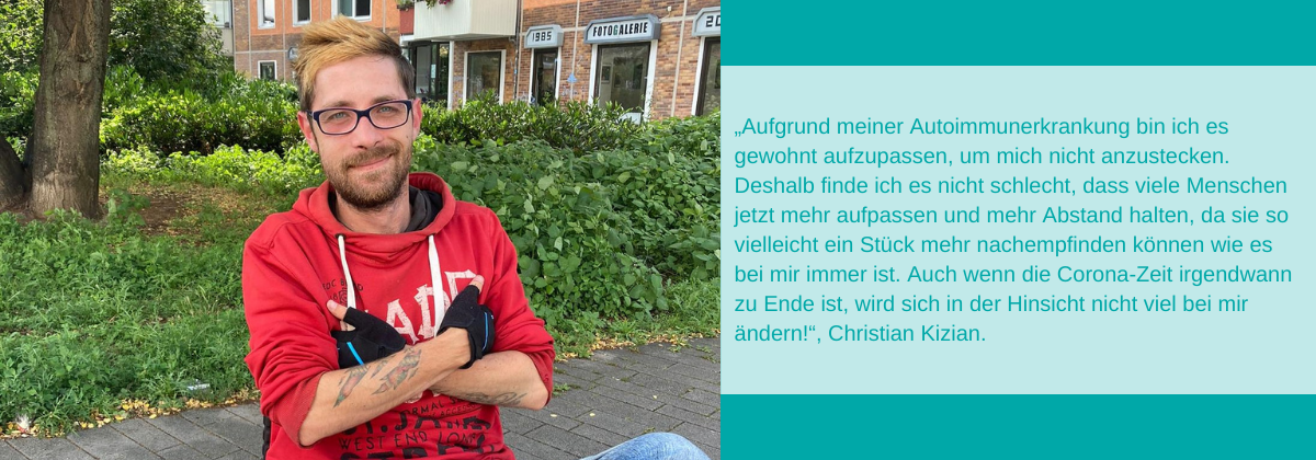 Zitat: „Aufgrund meiner Autoimmunerkrankung bin ich es gewohnt aufzupassen, um mich nicht anzustecken. Deshalb finde ich es nicht schlecht, dass viele Menschen jetzt mehr aufpassen und mehr Abstand halten, da sie so vielleicht ein Stück mehr nachempfinden können wie es bei mir immer ist. Auch wenn die Corona-Zeit irgendwann zu Ende ist, wird sich in der Hinsicht nicht viel bei mir ändern!“, Christian Kizian.